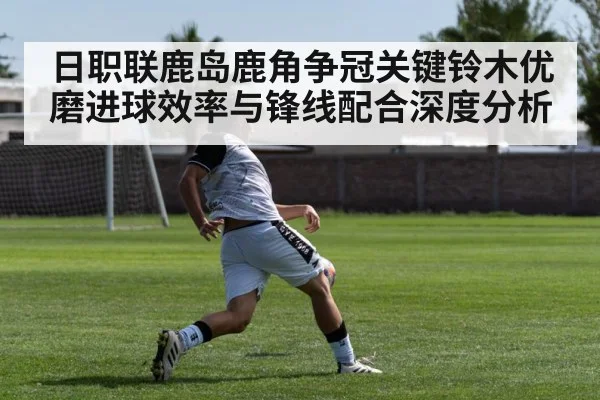 日职联鹿岛鹿角争冠关键铃木优磨进球效率与锋线配合深度分析