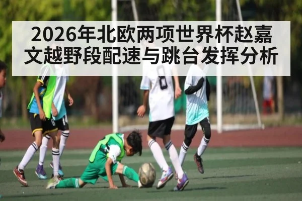 2026年北欧两项世界杯赵嘉文越野段配速与跳台发挥分析
