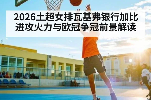 2026土超女排瓦基弗银行加比进攻火力与欧冠争冠前景解读